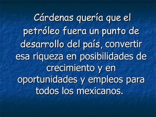 Cárdenas quería que el petróleo fuera un punto de desarrollo del país,  convertir esa riqueza en posibilidades de crecimiento y en oportunidades y empleos para todos los mexicanos.   