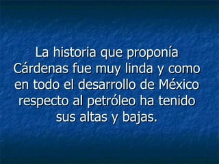 La historia que proponía Cárdenas fue muy linda y como en todo el desarrollo de México respecto al petróleo ha tenido sus altas y bajas. 