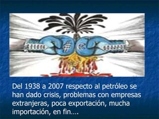 Del 1938 a 2007 respecto al petróleo se han dado crisis, problemas con empresas extranjeras, poca exportación, mucha importación, en fin…. 