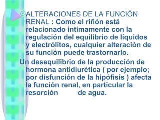 ALTERACIONES DE LA FUNCIÓN RENAL  : Como el riñón está relacionado íntimamente con la regulación del equilibrio de líquidos y electrólitos, cualquier alteración de su función puede trastornarlo.  Un desequilibrio de la producción de hormona antidiurética ( por ejemplo; por disfunción de la hipófisis ) afecta la función renal, en particular la resorción  de agua.  