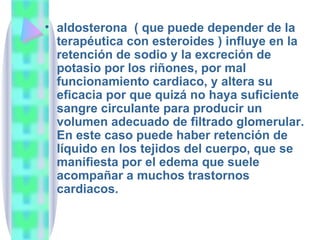 aldosterona  ( que puede depender de la terapéutica con esteroides ) influye en la retención de sodio y la excreción de potasio por los riñones, por mal funcionamiento cardiaco, y altera su eficacia por que quizá no haya suficiente sangre circulante para producir un volumen adecuado de filtrado glomerular. En este caso puede haber retención de líquido en los tejidos del cuerpo, que se manifiesta por el edema que suele acompañar a muchos trastornos cardiacos. 