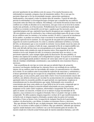 provenir igualmente de una idéntica serie de causas.) Con mucha frecuencia esta
enfermedad no responde a ninguna clase de tratamiento médico. No es raro que los
pacientes digan que se les ha recomendado masajes, operaciones quirúrgicas,
medicamentos, cura natural y todos los demás tipos de remedios. A pesar de todo ello,
persiste la enfermedad. La investigación logra averiguar que a manudo hay un conflicto
consciente entre dos líneas de conducta. Sin embargo, con mucha frecuencia la base real del
conflicto no se halla en absoluto en la consciencia, sino que existe en un nivel de la mente
mucho más profundo, en el Inconsciente. Probablemente fue en la pubertad cuando algún
conflicto ya existente se desarrolló con tal rigor y agudeza que fue necesario, para la
seguridad psíquica del ego, reprimirlo hasta hacerlo desaparecer por completo de la vista.
 De esto podemos sacar la conclusión y hay evidencia psicológica para ello de que se trata
de un conflicto entre los instintos y las normas sociales. Es decir, a causa de las enseñanzas
de los padres, se produce un rechazo ciego a reconocer la necesidad de la adecuada y
legítima expresión de los instintos. Es una negación de una parte de la personalidad, una
negación sin razón ni justificación. Es como si, mientras admiramos la belleza y la forma
del loto, no deseáramos que se nos recuerde la corriente viscosa donde crecen las raíces de
la planta y, por eso, cortamos el tallo de cuajo, separando la flor de su imprescindible raíz.
Este corte del tallo del loto tiene su correspondencia en la mente humana: muchos de
nosotros hemos sido cortados de cuajo de nuestras raíces. Esta negación de la vida
instintiva (en la cual, después de todo, la existencia consciente tiene sus raíces), y esta
persistente represión, causa siempre algún grado de disociación. En otras palabras, se
produce una ruptura de la unidad y de la integridad de la psique. Si la psicosis es lo bastante
intensa y prolongada puede producir síntomas de varios tipos entre los que se encuentran
falta de vitalidad, irritabilidad, estreñimiento y una multitud de otros trastornos físicos y
nerviosos.
  Ante un problema de este tipo no existe más que un método lógico de actuación:
reconocer con bastante claridad que los síntomas físicos son resultado de un conflicto
interno, de un conflicto entre las necesidades del cuerpo y la autosuficiencia o la cobardía
de la mente. Es un conflicto entre la necesidad de expresión de emociones y sentimientos y
el deseo apremiante del ego de escapar de un componente vulnerable de su naturaleza, el
principio que, en una ocasión, pudo causar daño o herir. Con el reconocimiento sincero del
conflicto, uno debería esforzarse por recordar los acontecimientos de su temprana infancia,
aportando todos los recuerdos posibles de aquel período sin experimentar vergüenza ni
remordimiento por los descubrimientos que surjan. Enfrentando estos recuerdos al
conocimiento que tiene como adulto en el que brilla la luz de la razón, comprende que su
mente madura puede disipar la emoción infantil relacionada con esas experiencias
tempranas en las cuales sintió vergüenza, inferioridad o inseguridad. De esa forma, une y
aplica la mente a la emoción, evitando así en su interior el juego incontrolado de los
opuestos, cuya existencia no es negada ni frustrada. Este es un punto vital que se debe
comprender. No debe aceptarse ninguna negación o rechazo de lo que manifiestamente es
un hecho real, ni ninguna negativa obstinada a aceptar todas las partes de la propia
naturaleza. Como ya hemos visto, la negación de cualquier función de la personalidad
conduce a la disociación y, por último, se traduce en trastornos físicos y nerviosos.
  Hay que afrontar el hecho de que, en algún momento, hubo una negación de una fase de la
vida, y de esa forma se debe aceptar el conflicto. Hay que admitirlo, sabiendo que mientras
sigamos siendo humanos estos conflictos van a ser forzosamente parte de nosotros. En
nuestro estado de evolución actual forman parte de nuestra naturaleza humana, y por ello


14
 