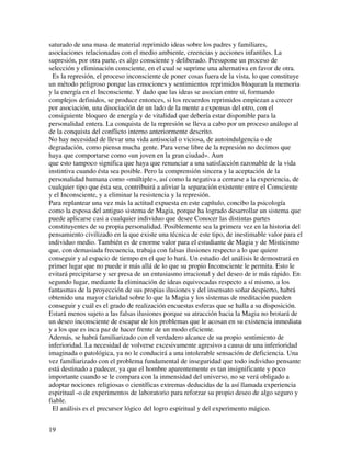 saturado de una masa de material reprimido ideas sobre los padres y familiares,
asociaciones relacionadas con el medio ambiente, creencias y acciones infantiles. La
supresión, por otra parte, es algo consciente y deliberado. Presupone un proceso de
selección y eliminación consciente, en el cual se suprime una alternativa en favor de otra.
  Es la represión, el proceso inconsciente de poner cosas fuera de la vista, lo que constituye
un método peligroso porque las emociones y sentimientos reprimidos bloquean la memoria
y la energía en el Inconsciente. Y dado que las ideas se asocian entre sí, formando
complejos definidos, se produce entonces, si los recuerdos reprimidos empiezan a crecer
por asociación, una disociación de un lado de la mente a expensas del otro, con el
consiguiente bloqueo de energía y de vitalidad que debería estar disponible para la
personalidad entera. La conquista de la represión se lleva a cabo por un proceso análogo al
de la conquista del conflicto interno anteriormente descrito.
No hay necesidad de llevar una vida antisocial o viciosa, de autoindulgencia o de
degradación, como piensa mucha gente. Para verse libre de la represión no decimos que
haya que comportarse como «un joven en la gran ciudad». Aun
que esto tampoco significa que haya que renunciar a una satisfacción razonable de la vida
instintiva cuando ésta sea posible. Pero la comprensión sincera y la aceptación de la
personalidad humana como «múltiple», así como la negativa a cerrarse a la experiencia, de
cualquier tipo que ésta sea, contribuirá a aliviar la separación existente entre el Consciente
y el Inconsciente, y a eliminar la resistencia y la represión.
Para replantear una vez más la actitud expuesta en este capítulo, concibo la psicología
como la esposa del antiguo sistema de Magia, porque ha logrado desarrollar un sistema que
puede aplicarse casi a cualquier individuo que desee Conocer las distintas partes
constituyentes de su propia personalidad. Posiblemente sea la primera vez en la historia del
pensamiento civilizado en la que existe una técnica de este tipo, de inestimable valor para el
individuo medio. También es de enorme valor para el estudiante de Magia y de Misticismo
que, con demasiada frecuencia, trabaja con falsas ilusiones respecto a lo que quiere
conseguir y al espacio de tiempo en el que lo hará. Un estudio del análisis le demostrará en
primer lugar que no puede ir más allá de lo que su propio Inconsciente le permita. Esto le
evitará precipitarse y ser presa de un entusiasmo irracional y del deseo de ir más rápido. En
segundo lugar, mediante la eliminación de ideas equivocadas respecto a sí mismo, a los
fantasmas de la proyección de sus propias ilusiones y del insensato soñar despierto, habrá
obtenido una mayor claridad sobre lo que la Magia y los sistemas de meditación pueden
conseguir y cuál es el grado de realización encuestas esferas que se halla a su disposición.
Estará menos sujeto a las falsas ilusiones porque su atracción hacia la Magia no brotará de
un deseo inconsciente de escapar de los problemas que le acosan en su existencia inmediata
y a los que es inca paz de hacer frente de un modo eficiente.
Además, se habrá familiarizado con el verdadero alcance de su propio sentimiento de
inferioridad. La necesidad de volverse excesivamente agresivo a causa de una inferioridad
imaginada o patológica, ya no le conducirá a una intolerable sensación de deficiencia. Una
vez familiarizado con el problema fundamental de inseguridad que todo individuo pensante
está destinado a padecer, ya que el hombre aparentemente es tan insignificante y poco
importante cuando se le compara con la inmensidad del universo, no se verá obligado a
adoptar nociones religiosas o científicas extremas deducidas de la así llamada experiencia
espiritual -o de experimentos de laboratorio para reforzar su propio deseo de algo seguro y
fiable.
  El análisis es el precursor lógico del logro espiritual y del experimento mágico.


19
 