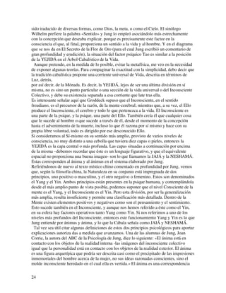 sido traducido de diversas formas, como Dios, la meta, o como el Cielo. El sinólogo
Wilhelm prefiere la palabra «Sentido» y Jung lo empleó asociándolo más estrechamente
con la concepción que deseaba explicar, porque es precisamente este factor en la
consciencia el que, al final, proporciona un sentido a la vida y al hombre. Y en el diagrama
que se nos da en El Secreto de la Flor de Oro (para el cual Jung escribió un comentario de
gran profundidad y erudición), la situación del factor psíquico Tao es similar a la posición
de la YEJIDÁ en el Árbol Cabalístico de la Vida.
  Aunque pretendo, en la medida de lo posible, evitar la metafísica, me veo en la necesidad
de exponer algunas teorías. Para compaginar la exactitud con la simplicidad, debo decir que
la tradición cabalística propone una corriente universal de Vida, descrita en términos de
Luz, detrás,
por así decir, de la Mónada. Es decir, la YEJIDÁ, lejos de ser una última división en sí
misma, no es sino un punto particular o una sección de la vida universal o del Inconsciente
Colectivo, y debe su existencia separada a esa corriente que late tras ella.
Es interesante señalar aquí que Groddeck supuso que el Inconsciente, en el sentido
freudiano, es el precursor de la razón, de la mente-cerebral; mientras que, a su vez, el Ello
produce el Inconsciente, el cerebro y todo lo que pertenezca a la vida. El Inconsciente es
una parte de la psique, y la psique, una parte del Ello. También creía él que cualquier cosa
que le sucede al hombre o que sucede a través de él, desde el momento de la concepción
hasta el advenimiento de la muerte, incluso lo que él razona por sí mismo y hace con su
propia libre voluntad, todo es dirigido por ese desconocido Ello.
Si consideramos al Sí-mismo en su sentido más amplio, provisto de varios niveles de
consciencia, no muy distinto a una cebolla que tuviera diez capas o pieles, entonces la
YEJIDÁ es la capa central o más profunda. Las capas situadas a continuación por encima
de la misma –debemos recordar que éste es un lenguaje figurativo, y que el equivalente
espacial no proporciona una buena imagen- son lo que llamamos la JAJÁ y la NESHAMÁ.
Estas corresponden al ánima y al ánimus en el sistema elaborado por Jung.
Refiriéndonos de nuevo al texto místico chino comentado en profundidad por Jung, vemos
que, según la filosofía china, la Naturaleza en su conjunto está impregnada de dos
principios, uno positivo o masculino, y el otro negativo o femenino. Estos son denominados
el Yang y el Yin. Ambos principios están presentes en la psique humana, y contemplándola
desde el más amplio punto de vista posible, podemos suponer que el nivel Consciente de la
mente es el Yang, y el Inconsciente es el Yin. Pero esta división, por ser la generalización
más amplia, resulta insuficiente y permite una clasificación más detallada. Dentro de la
Mente existen elementos positivos y negativos como son el pensamiento y el sentimiento.
Esto sucede también en el Inconsciente, y aunque nos hemos referido a éste como el Yin,
en su esfera hay factores operativos tanto Yang como Yin. Si nos referimos a uno de los
niveles más profundos del Inconsciente, entonces este funcionamiento Yang y Yin es lo que
Jung entiende por ánimus y ánima, y lo que la Cábala señala como JAIÁ y NESHAMÁ.
  Tal vez sea útil citar algunas definiciones de estos dos principios psicológicos para aportar
explicaciones autoriza das a medida que avanzamos. Una de las alumnas de Jung, Joan
Corrie, la autora del ABC de la Psicología de Jung, dice lo siguiente: «El ánima está en
contacto con los objetos de la realidad interna -las imágenes del inconsciente colectivo
igual que la personalidad está en contacto con los objetos de la realidad exterior. El ánima
es una figura arquetípica que podría ser descrita casi como el precipitado de las impresiones
inmemoriales del hombre acerca de la mujer, no sus ideas razonadas conscientes, sino el
molde inconsciente heredado en el cual ella es vertida.» El ánima es una correspondencia


24
 