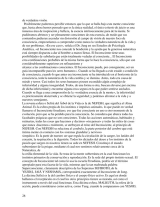 de verdadera visión.
  Posiblemente podremos percibir entonces que lo que se halla bajo esta mente consciente
que, hasta ahora hemos pensado que es la única realidad, el único criterio de juicio es una
inmensa área de inspiración y belleza, la esencia intrínsecamente pura de la mente. Si
pudiéramos abrimos y ser plenamente conscientes de esta esencia, de modo que sus
contenidos pudieran ascender sin distorsión al campo de visión de nuestro foco de
consciencia, empezaríamos a comprender como nunca la verdadera naturaleza de la vida y
de sus problemas. «En ese caso», señala el Dr. Jung en sus Estudios de Psicología
Analítica, «el Inconsciente nos concede la bendición y la ayuda que la generosa naturaleza
está siempre dispuesta a dar al hombre a manos llenas. El Inconsciente tiene unas
posibilidades de sabiduría que están totalmente vedadas al consciente... El Inconsciente
crea combinaciones probables de la misma forma que lo hace la consciencia, sólo que son
considerablemente superiores en refinamiento y
alcance a las combinaciones conscientes. El Inconsciente puede, por consiguiente, ser un
guía incomparable para los seres humanos». Cuando se ha llegado a este estado o condición
de consciencia, cuando lo que antes era inconsciente se ha introducido en el horizonte de la
consciencia, toda la naturaleza de la vida cambia y se ilumina. Antes, todo era causa de
miedo y terror. Casi todos los seres humanos poseen escondido algún complejo de
inferioridad y alguna inseguridad. Todos, de una forma u otra, buscan elevarse por encima
de dicha inferioridad y encontrar alguna roca segura en la que poder sentirse anclados.
Cuando se llega a una comprensión de la «verdadera esencia de la mente», la inferioridad
es prácticamente desterrada y se obtiene la seguridad; y podemos afrontar a la vida y a
nuestros semejantes.
La novena esfera o Sefirá del Árbol de la Vida es la de NEFESH, que significa el Alma
Animal. Es la esfera propia de los instintos e impulsos animales, lo que puede en verdad
llamarse el Inconsciente freudiano, eso que fue consciente en uno u otro momento de la
evolución, pero que se ha perdido para la consciencia. Se considera que abarca todas las
facultades psíquicas que no son conscientes. Todas las acciones automáticas, habituales y
rutinarias, todas las cosas que hacemos y decimos «sin pensar» y todas las miles de cosas
que nunca «hacemos» realmente, se atribuyen al reino del Inconsciente, al principio de
NEFESH. Con NEFESH se relaciona el cerebelo, la parte posterior del cerebro que está
íntima mente en contacto con los sistemas glandular y nervioso
simpático. Es la parte de nuestro ser que regula la circulación de la sangre, los latidos del
corazón, la respiración y la digestión. Todos los dictados del deseo y los instintos de la
pasión que surgen en nosotros tienen su sede en NEFESH. Constituye el mundo
subterráneo de la psique, mediante el cual nos sentimos relativamente cerca de la
Naturaleza, de
la orilla elemental de la vida. Se trata de la mente subterránea en la cual funcionan los
instintos primarios de conservación y reproducción. Es la sede del propio instinto sexual. El
concepto de Inconsciente tal como lo usa la escuela Freudiana, podría ser el término
apropiado para esta faceta de la vida, mientras que la tan maltratada palabra
Superconsciente, claramente descriptiva de las Supremas SEFIROTH, de la
YEJIDÁ, JAIÁ Y NESHAMÁ, corresponderá exactamente al Inconsciente de Jung.
La décima Sefirá es la del cerebro físico y el cuerpo físico activo. Es aquí en donde
hallamos el receptáculo en el cual los otros principios tienen su morada, así como el
instrumento a través del cual funcionan. Esta décima esfera, MALKUTH, la esfera de la
acción, puede considerarse corno activa, corno Yang, cuando la comparamos con YESOD,


28
 