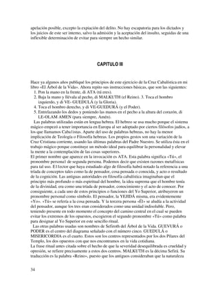 apelación posible, excepto la expiación del delito. No hay escapatoria para los dictados y
los juicios de este ser interno, salvo la admisión y la aceptación del insulto, seguidas de una
inflexible determinación de evitar para siempre un hecho similar.




Hace ya algunos años publiqué los principios de este ejercicio de la Cruz Cabalística en mi
libro «El Árbol de la Vida». Ahora repito sus instrucciones básicas, que son las siguientes:
   1. Pon la mano en la frente, di ATA (tú eres).
   2. Baja la mano y llévala al pecho, di MALKUTH (el Reino). 3. Toca el hombro
      izquierdo, y di VE- GUEDULÁ (y la Gloria).
   4. Toca el hombro derecho, y di VE-GUEDURÁ (y el Poder).
   5. Entrelazando los dedos y poniendo las manos en el pecho a la altura del corazón, di
      LE-OLAM AMEN (para siempre, Amén).
   Las palabras utilizadas están en lengua hebrea. El hebreo se usa mucho porque el sistema
mágico empezó a tener importancia en Europa al ser adoptado por ciertos filósofos judíos, a
los que llamamos Caba1istas. Aparte del uso de palabras hebreas, no hay la menor
implicación de Teología o Filosofía hebreas. Los propios gestos son una variación de la
Cruz Cristiana corriente, usando las últimas palabras del Padre Nuestro. Se utiliza ésta en el
trabajo mágico porque constituye un método ideal para equilibrar la personalidad y elevar
la mente a la contemplación de las cosas superiores.
El primer nombre que aparece en la invocación es ATA. Esta palabra significa «Tú», el
pronombre persona1 de segunda persona. Podemos decir que existen razones metafísicas
para tal uso. E11ector que haya estudiado algo de filosofía habrá notado la referencia a una
tríada de conceptos tales como la de pensador, cosa pensada o conocida, y acto o resultado
de la cognición. Las antiguas autoridades en filosofía cabalística imaginaban que el
principio más profundo o más espiritual del hombre, la idea suprema que el hombre tenía
de la divinidad, era como una tríada de pensador, conocimiento y el acto de conocer. Por
consiguiente, a cada uno de estos principios o funciones del Yo Superior, atribuyeron un
pronombre personal como símbolo. El pensador, la YEJIDÁ misma, era evidentemente
«Yo». «Tú» se refería a la cosa pensada. Y la tercera persona «Él» se aludía a la actividad
del pensador, aunque los tres eran considerados como una unidad indisoluble. Pero,
teniendo presente en todo momento el concepto del camino central en el cual se pueden
evitar los extremos de los opuestos, escogieron el segundo pronombre «Tú» como palabra
para designar al Yo Superior en este sencillo ritual.
  Las otras palabras usadas son nombres de Sefiroth del Árbol de la Vida. GUEVURÁ o
PODER es el centro del diagrama señalado con el número cinco. GUEDULÁ o
MISERICORDIA es el cuarto. Estos son los centros representados por los dos Pilares del
Templo, los dos opuestos con que nos encontramos en la vida cotidiana.
La frase ritual antes citada sobre el hecho de que la severidad desequilibrada es crueldad y
opresión, se refiere precisamente a estos dos centros. MALKUTH es la décima Sefirá. Su
traducción es la palabra «Reino», puesto que los antiguos consideraban que la naturaleza


34
 