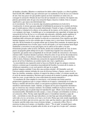 de hombro a hombro. Mientras se entrelazan los dedos sobre el pecho y se vibra la palabra
final LE-OLAM, AMEN, hay que esforzarse por ver realmente la Cruz de Luz en el interior
de uno. Son muy pocos los que pueden esperar un éxito inmediato en sentir esto, en
conseguir la sensación vibrante de una Cruz de Luz latiendo en su interior. Se requiere una
práctica persistente antes de que esta sensación llegue a hacerse evidente. Este es un paso
significativo, que marca una determinada fase
en el crecimiento. Tal vez se necesite algo de práctica preliminar en el arte de la
visualización, lo mismo que para adquirir la habilidad de pronunciar los nombres de forma
que el sonido parezca vibrar en un punto determinado. Cuando se logra, el nombre puede
ser vibrado a voluntad en la cabeza, en las palmas de las manos, en los muslos, en los pies,
o en cualquier otro lugar. A medida que se va consiguiendo esta capacidad, al tiempo que la
sensación de la Cruz de Luz se va volviendo más marcada y definida, puede ampliarse el
principio del ejercicio. Es decir, antes de visualizar el centro de luz sobre la cabeza, el
estudiante debe esforzarse por ampliar la esfera de su consciencia. Esto significa que debe
intentar imaginar con los ojos cerrados que el cuerpo crece y crece hasta volverse mucho
más alto. Ha de formular en su propia mente que su forma física aumenta, de manera que la
cabeza gradualmente toca el techo, pasa a través del tejado y así sucesivamente hasta llegar
finalmente a convertirse en una gran figura con la cabeza en las nubes y los pies
firmemente posados sobre la tierra. De hecho, desde este exaltado punto de vista, la tierra
parece un pequeño globo debajo de los pies. Cuando haya logrado esta sensación de
expansión, que puede estar acompañada de un elevado sentido de consciencia o de éxtasis,
entonces debe visualizar durante la primera vibración cómo el rayo de luz desciende de los
cielos a su cabeza, lo atraviesa, e ilumina finalmente la zona de sus pies que están fijos
sobre la tierra. Entonces obtendrá una sensación de expansión definida, que confiere a los
gestos de la Cruz Cabalística un sentido mucho más vital y significativo.
  La necesidad de esta expansión astral se basa en el hecho de que los antiguos sistemas
místicos sostienen que la naturaleza trascendental del hombre, la esencia de la mente, es
infinita por naturaleza: es un vacío positivo del que no se puede
predicar ninguna cualidad. Como dice una escritura oriental: «El ilimitable vacío del
Universo puede contener miríadas de cosas de diversas formas y figuras, como el sol, la
luna, las estrellas, montañas, etcétera; el espacio las abarca a todas, y lo mismo sucede con
el vacío de nuestra naturaleza. Decimos que la esencia de la mente es grande, porque abarca
todas las cosas, ya que todas las cosas están dentro de nuestra naturaleza.»
  La enseñanza de cómo ampliar la consciencia, o de formular una forma astral de
proporciones gigantescas que se yergue solitaria en el espacio, conteniendo en sí todas las
fuerzas y mundos del universo entero, es una puesta en práctica literal del postulado
metafísico anteriormente citado. Además, en algunos de los pocos fragmentos herméticos
que se conservan, hay consejos similares. En realidad, establecen el proceso técnico de
forma tan perfecta que no puedo dejar de reproducirlo aquí: «Hazte crecer hasta una altura
inconmensurable, liberándote de todo cuerpo, y vence al tiempo convirtiéndote en eterno, y
así conocerás a Dios. No hay nada imposible para ti. Considérate inmortal y capaz de
todo... conviértete en más alto que toda altura y en más bajo que toda profundidad... para
serlo todo a la vez, en la tierra, en el mar y en el cielo. Piensa que estás siendo engendrado,
que estás en el útero, que eres joven, que eres viejo, que has muerto y que estás más allá de
la muerte: percibe todas estas cosas al mismo tiempo... y conocerás a Dios. Pero si
encierras tu alma en el cuerpo, y te humillas y dices: ""No sé nada" no puedo hacer nada,
temo al mar y a la tierra, no puedo subir al cielo, no sé lo que fui o lo que seré", entonces


38
 