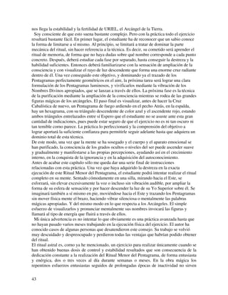 nos llega la estabilidad y la fertilidad de URIEL, el Arcángel de la Tierra.
  Soy consciente de que esto suena bastante complejo. Pero con la práctica todo el ejercicio
resultará bastante fácil. En primer lugar, el estudiante ha de reconocer que un sabio conoce
la forma de limitarse a sí mismo. Al principio, se limitará a tratar de dominar la parte
mecánica del ritual, sin hacer referencia a la técnica. Es decir, su cometido será aprender el
ritual de memoria, de forma que no haya dudas sobre qué nombre corresponde a cada punto
concreto. Después, deberá estudiar cada fase por separado, hasta conseguir la destreza y la
habilidad suficientes. Entonces deberá familiarizarse con la sensación de ampliación de la
consciencia y con visualizar el rayo de luz descendente que forma una enorme cruz radiante
dentro de él. Una vez conseguido este objetivo, y dominando ya el trazado de los
Pentagramas perfectamente geométricos en el aire, la próxima tarea será lograr una clara
formulación de los Pentagramas luminosos, y vivificarlos mediante la vibración de los
Nombres Divinos apropiados, que se lanzan a través de ellos. La próxima fase es la técnica
de la purificación mediante la ampliación de la consciencia mientras se rodea de las grandes
figuras mágicas de los arcángeles. El paso final es visualizar, antes de hacer la Cruz
Cabalística de nuevo, un Pentagrama de fuego ardiendo en el pecho Atrás, en la espalda,
hay un hexagrama, con su triángulo descendente de color azul y el ascendente rojo, estando
ambos triángulos entrelazados entre sí Espero que el estudiante no se asuste ante esta gran
cantidad de indicaciones, pues puede estar seguro de que el ejercicio no es ni tan oscuro ni
tan temible corno parece. La práctica lo perfeccionará y la comprensión del objetivo a
lograr aportará la suficiente confianza para permitirle seguir adelante hasta que adquiera un
dominio total de esta técnica.
De este modo, una vez que la mente se ha sosegado y el cuerpo y el aparato emocional se
han purificado, la consciencia de los grados ocultos o niveles del ser puede ascender suave
y gradualmente y manifestarse a las propias percepciones, ayudando así en el crecimiento
interno, en la conquista de la ignorancia y en la adquisición del autoconocimiento.
Antes de acabar este capítulo sólo me queda dar una serie final de instrucciones
relacionadas con esta práctica. Una vez que haya adquirido la destreza en la exacta
ejecución de este Ritual Menor del Pentagrama, el estudiante podrá intentar realizar el ritual
completo en su mente. Sentado cómodamente en una silla, mirando hacia el Este, se
esforzará, sin elevar excesivamente la voz o incluso sin vibración audible, por ampliar la
forma de su esfera de sensación y por hacer descender la luz de su Yo Superior sobre él. Se
imaginará también a sí mismo en pie, moviéndose hacia el Este y trazando los Pentagramas
sin mover física mente el brazo, haciendo vibrar silenciosa o mentalmente las palabras
mágicas apropiadas. Y del mismo modo en lo que respecta a los Arcángeles. El simple
esfuerzo de visualizarlos y pronunciar mentalmente sus nombres invocará las figuras y
llamará al tipo de energía que fluirá a través de ellos.
  Mi única advertencia es no intentar lo que obviamente es una práctica avanzada hasta que
no hayan pasado varios meses trabajando en la ejecución física del ejercicio. El autor ha
conocido casos de algunas personas que desatendieron este consejo. Su trabajo se volvió
muy descuidado y despreocupado y perdieron todas las ventajas que habrían podido obtener
del ritual.
El ritual astral es, corno ya he mencionado, un ejercicio para realizar únicamente cuando se
han obtenido buenas dosis de control y estabilidad resultados que son consecuencia de la
dedicación constante a la realización del Ritual Menor del Pentagrama, de forma entusiasta
y enérgica, dos o tres veces al día durante semanas o meses. En la obra mágica los
repentinos esfuerzos entusiastas seguidos de prolongadas épocas de inactividad no sirven


43
 