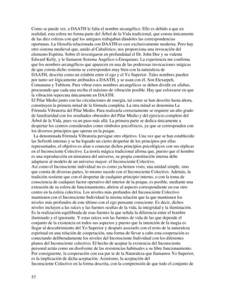 Como se puede ver, a DAATH le falta el nombre arcangélico. Ello es debido a que en
realidad, esta esfera no forma parte del Árbol de la Vida tradicional, que consta únicamente
de las diez esferas con qué los antiguos trabajaban dándoles las correspondencias
oportunas. La filosofía relacionada con DAATH es casi exclusivamente moderna. Pero hay
otro sistema medieval que, unido al Cabalístico, nos proporciona una invocación del
elemento Espíritu. Sobre él investigaron en profundidad el Dr. John Dee y su vidente
Edward Kelly, y le llamaron Sistema Angélico o Enoquiano. La experiencia me confirma
que los nombres arcangélicos que aparecen en una de las poderosas invocaciones mágicas
de que consta dicho sistema se corresponden muy bien con la naturaleza de
DAATH, descrita como un eslabón entre el ego y el Yo Superior. Tales nombres pueden
por tanto ser lógicamente atribuidos a DAATH, y se usan con él. Son Elexarpeh,
Comananu y Tabitom. Para vibrar estos nombres arcangélicos se deben dividir en sílabas,
procurando que cada una reciba el máximo de vibración posible. Hay que esforzarse en que
la vibración repercuta únicamente en DAATH.
El Pilar Medio junto con las circulaciones de energía, tal como se han descrito hasta ahora,
constituyen la primera mitad de la fórmula completa. La otra mitad se denomina La
Fórmula Vibratoria del Pilar Medio. Para realizarla correctamente se requiere un alto grado
de familiaridad con los resultados obtenidos del Pilar Medio y del ejercicio completo del
Árbol de la Vida, pues va un paso más allá. La primera parte se dedica únicamente a
despertar los centros considerados como símbolos psicofísicos, ya que se corresponden con
los diversos principios que operan en la psique.
  La denominada Fórmula Vibratoria persigue otro objetivo. Una vez que se han establecido
las Sefiroth internas y se ha logrado un cierto despertar de los principios por ellas
representados, el objetivo es aliar o conectar dichos principios psicológicos con sus réplicas
en el Inconsciente Colectivo. La teoría mágica tradicional afirma que, puesto que el hombre
es una reproducción en miniatura del universo, su propia constitución interna debe
adaptarse al modelo de un universo mayor: el Inconsciente Colectivo.
Así como el Inconsciente individual no es como ya hemos visto, una unidad simple, sino
que consta de diversas partes, lo mismo sucede con el Inconsciente Colectivo. Además, la
tradición sostiene que con el despertar de cualquier principio interno, o con la toma de
consciencia de cualquier factor operativo del interior de la psique, es posible, mediante una
extensión de su esfera de funcionamiento, abrirse al aspecto correspondiente en ese otro
centro en la esfera colectiva. Los niveles más profundos del Inconsciente Colectivo
mantienen con el Inconsciente Individual la misma relación que la que mantienen los
niveles más profundos de este último con el ego pensante consciente. Es decir, dichos
niveles incluyen a las raíces y las fuentes ocultas de la vida, la integridad y la iluminación.
Es la realización equilibrada de esas fuentes la que señala la diferencia entre el hombre
iluminado y el ignorante. Y estas raíces son las fuentes de vida de las que depende el
conjunto de la existencia en todos sus aspectos y puesto que la intención de la magia es
llegar al descubrimiento del Yo Superior y después asociarlo con el resto de la naturaleza
espiritual en una relación de cooperación, una forma de llevar a cabo esta cooperación es
conectando deliberadamente los niveles del Inconsciente Individual con los diferentes
planos del Inconsciente colectivo. El hecho de aceptar la existencia del Inconsciente
personal actúa como un disolvente de las resistencias habituales a su libre funcionamiento.
Por consiguiente, la cooperación con esa par te de la Naturaleza que llamamos Yo Superior,
es la implicación de dicha aceptación. Asimismo, la aceptación del
Inconsciente Colectivo en la forma descrita, con la comprensión de que todo el conjunto de


57
 
