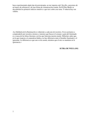 haya experimentado algún tipo de psicoterapia, no me importa cuál. Sin ello, carecemos de
un marco de referencia y de una forma de comunicación común. En El Pilar Medio se
descubrirán los primeros indicios intuitivo s que tuve sobre este tema. Y todavía hoy son
válidos.




«La Sabiduría de la Iluminación es inherente a cada uno de nosotros. Si no acertamos a
comprenderlo por nosotros mismos y tenemos que buscar el consejo y guía del iluminado
es a causa de las falsas ilusiones con las que funciona nuestra mente. Deberíais saber que,
en lo que respecta a la naturaleza búdica, no hay diferencia entre el hombre iluminado y el
ignorante. La diferencia es que uno se da cuenta, mientras que el otro se mantiene en la
ignorancia.»


                                                                  SUTRA DE WEI LANG




7
 