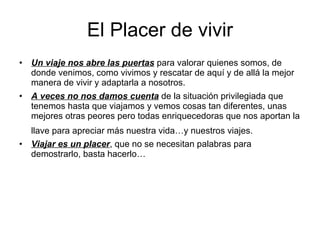 El Placer de vivir Un viaje nos abre las puertas  para valorar quienes somos, de donde venimos, como vivimos y rescatar de aquí y de allá la mejor manera de vivir y adaptarla a nosotros. A veces no nos damos cuenta  de la situación privilegiada que tenemos hasta que viajamos y vemos cosas tan diferentes, unas mejores otras peores pero todas enriquecedoras que nos aportan la llave para apreciar más nuestra vida…y nuestros viajes.   Viajar es un placer , que no se necesitan palabras para demostrarlo, basta hacerlo… 