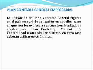 La utilización del Plan Contable General vigente
en el país no será de aplicación en aquellos casos
en que, por ley expresa, se encuentren facultados a
emplear un Plan Contable, Manual de
Contabilidad u otro similar distinto, en cuyo caso
deberán utilizar estos últimos.
 