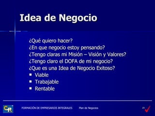 Idea de Negocio ¿ Qué quiero hacer?  ¿ En que negocio estoy pensando? ¿ Tengo claras mi Misión – Visión y Valores? ¿ Tengo claro el DOFA de mi negocio? ¿ Que es una Idea de Negocio Exitoso? Viable Trabajable Rentable 