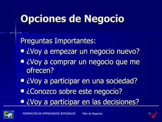 Opciones de Negocio Preguntas Importantes: ¿ Voy a empezar un negocio nuevo? ¿ Voy a comprar un negocio que me ofrecen? ¿ Voy a participar en una sociedad? ¿ Conozco sobre este negocio? ¿ Voy a participar en las decisiones? 