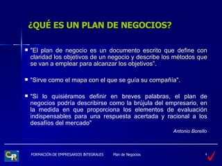 ¿QUÉ ES UN PLAN DE NEGOCIOS? "El plan de negocio es un documento escrito que define con claridad los objetivos de un negocio y describe los métodos que se van a emplear para alcanzar los objetivos”. "Sirve como el mapa con el que se guía su compañía".  "Si lo quisiéramos definir en breves palabras, el plan de negocios podría describirse como la brújula del empresario, en la medida en que proporciona los elementos de evaluación indispensables para una respuesta acertada y racional a los desafíos del mercado"   Antonio Borello 