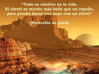 “ Todo es relativo en la vida. El clavel es mucho más bello que un repollo, pero prueba hacer una sopa con un clavel” (Proverbio de puck) 