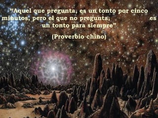 “ Aquel que pregunta, es un tonto por cinco minutos, pero el que no pregunta,  es un tonto para siempre” (Proverbio chino) 