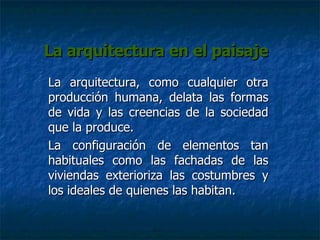 La arquitectura en el paisaje La arquitectura, como cualquier otra producción humana, delata las formas de vida y las creencias de la sociedad que la produce.  La configuración de elementos tan habituales como las fachadas de las viviendas exterioriza las costumbres y los ideales de quienes las habitan.  