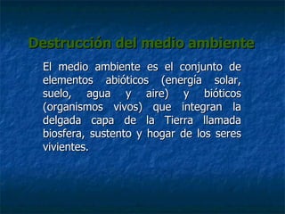 Destrucción del medio ambiente El medio ambiente es el conjunto de elementos abióticos (energía solar, suelo, agua y aire) y bióticos (organismos vivos) que integran la delgada capa de la Tierra llamada biosfera, sustento y hogar de los seres vivientes. 