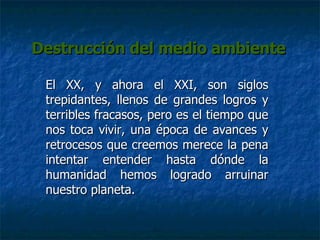Destrucción del medio ambiente El XX, y ahora el XXI, son siglos trepidantes, llenos de grandes logros y terribles fracasos, pero es el tiempo que nos toca vivir, una época de avances y retrocesos que creemos merece la pena intentar entender hasta dónde la humanidad hemos logrado arruinar nuestro planeta. 