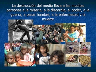 La destrucción del medio lleva a las muchas personas a la miseria, a la discordia, al poder, a la guerra, a pasar hambre, a la enfermedad y la muerte 