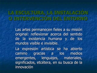 LA ESCULTURA, LA INSTALACIÓN O INTERVENCIÓN DEL ENTORNO Las artes permanecen fieles a su misión original: reflexionar acerca del sentido de la existencia humana y de los mundos visible e invisible. La expresión artística se ha abierto camino gracias a los medios emergentes, lenguajes, materiales, significados, etcétera, en su busca de la innovación 
