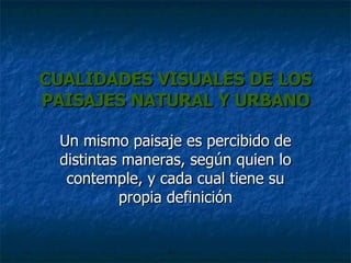 CUALIDADES VISUALES DE LOS PAISAJES NATURAL Y URBANO Un mismo paisaje es percibido de distintas maneras, según quien lo contemple, y cada cual tiene su propia definición 