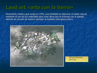 Land art «arte con la tierra» Movimiento creativo que surgió en 1970, cuya finalidad es intervenir el medio natural mediante el uso de sus materiales para crear obras que se fusionan con el paisaje, además de vincular de manera ejemplar la dualidad naturaleza-cultura. 