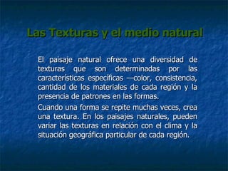 Las Texturas y el medio natural El paisaje natural ofrece una diversidad de texturas que son determinadas por las características específicas  — color, consistencia, cantidad   de los materiales de cada región y la presencia de patrones en las formas.  Cuando una forma se repite muchas veces, crea una textura. En los paisajes naturales, pueden variar las texturas en relación con el clima y la situación geográfica particular de cada región. 
