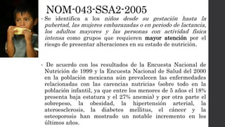 NOM-043-SSA2-2005
• Se identifica a los niños desde su gestación hasta la
pubertad, las mujeres embarazadas o en periodo de lactancia,
los adultos mayores y las personas con actividad física
intensa como grupos que requieren mayor atención por el
riesgo de presentar alteraciones en su estado de nutrición.
• De acuerdo con los resultados de la Encuesta Nacional de
Nutrición de 1999 y la Encuesta Nacional de Salud del 2000
en la población mexicana aún prevalecen las enfermedades
relacionadas con las carencias nutricias (sobre todo en la
población infantil, ya que entre los menores de 5 años el 18%
presenta baja estatura y el 27% anemia) y por otra parte el
sobrepeso, la obesidad, la hipertensión arterial, la
ateroesclerosis, la diabetes mellitus, el cáncer y la
osteoporosis han mostrado un notable incremento en los
últimos años.
 