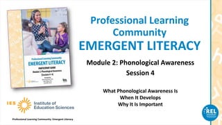 Professional Learning Community: Emergent Literacy
Professional Learning
Community
EMERGENT LITERACY
Module 2: Phonological Awareness
Session 4
What Phonological Awareness Is
When It Develops
Why It Is Important
 