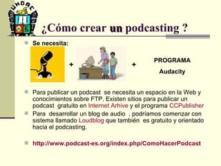 Se necesita: Para publicar un podcast  se necesita un espacio en la Web y conocimientos sobre FTP. Existen sitios para publicar un podcast  gratuito en  Internet  Arhive  y el programa  CCPublisher   Para  desarrollar un blog de audio  , podríamos comenzar con sistema llamado  Loudblog  que también  es gratuito y orientado hacia el podcasting.  http :// www.podcast - es.org / index.php / ComoHacerPodcast ¿Cómo crear  un  podcasting ?   + PROGRAMA Audacity + 
