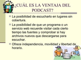¿CUÁL ES LA VENTAJA DEL PODCAST? La posibilidad de escucharlo en lugares sin cobertura. La posibilidad de que un programa o un servicio web recuerde visitar cada cierto tiempo las fuentes y comprobar si hay archivos nuevos que descargarse para escuchar. Ofrece independencia, movilidad y libertad de horario.  