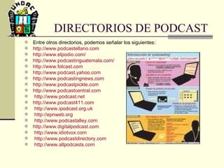DIRECTORIOS DE PODCAST Entre otros directorios, podemos señalar los siguientes:  http :// www.podcastellano.com http://www.elpodio.com/ http://www.podcastinguatemala.com/ http ://www.folcast.com http://www.podcast.yahoo.com http://www.podcastingnews.com http://www.podcastpickle.com http://www.podcastcentral.com http://www.podcast.net http ://www.podcast411.com http://www.ipodcast.org.uk http://epnweb.org http://www.podcastalley.com http ://www.digitalpodcast.com http://www.idiotvox.com http://www.podcastdirectory.com http://www.allpodcasts.com 