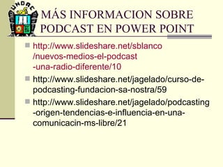 MÁS INFORMACION SOBRE PODCAST EN POWER POINT http :// www.slideshare.net / sblanco /nuevos-medios-el- podcast -una-radio-diferente/10 http://www.slideshare.net/jagelado/curso-de-podcasting-fundacion-sa-nostra/59 http://www.slideshare.net/jagelado/podcasting-origen-tendencias-e-influencia-en-una-comunicacin-ms-libre/21 