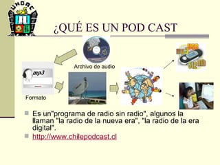 ¿QUÉ ES UN POD CAST Es un"programa de radio sin radio", algunos la llaman "la radio de la nueva era", "la radio de la era digital".  http :// www.chilepodcast.cl Archivo de audio Formato 