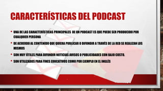 CARACTERÍSTICAS DEL PODCAST
• UNA DE LAS CARACTERÍSTICAS PRINCIPALES DE UN PODCAST ES QUE PUEDE SER PRODUCIDO POR
CUALQUIER PERSONA
• DE ACUERDO AL CONTENIDO QUE QUIERA PUBLICAR O DIFUNDIR A TRAVÉS DE LA RED SE REALIZAN LOS
MISMOS
• SON MUY ÚTILES PARA DIFUNDIR NOTICIAS AVISOS O PUBLICIDADES CON BAJO COSTO.
• SON UTILIZADOS PARA FINES EDUCATIVOS COMO POR EJEMPLO EN EL INGLÉS
 