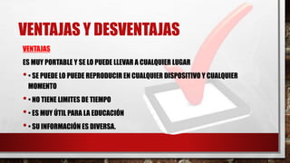 VENTAJAS Y DESVENTAJAS
VENTAJAS
ES MUY PORTABLE Y SE LO PUEDE LLEVAR A CUALQUIER LUGAR
•• SE PUEDE LO PUEDE REPRODUCIR EN CUALQUIER DISPOSITIVO Y CUALQUIER
MOMENTO
•• NO TIENE LIMITES DE TIEMPO
•• ES MUY ÚTIL PARA LA EDUCACIÓN
•• SU INFORMACIÓN ES DIVERSA.
 