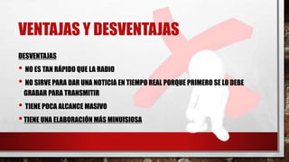 VENTAJAS Y DESVENTAJAS
DESVENTAJAS
• NO ES TAN RÁPIDO QUE LA RADIO
• NO SIRVE PARA DAR UNA NOTICIA EN TIEMPO REAL PORQUE PRIMERO SE LO DEBE
GRABAR PARA TRANSMITIR
• TIENE POCA ALCANCE MASIVO
•TIENE UNA ELABORACIÓN MÁS MINUISIOSA
 