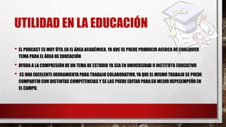 UTILIDAD EN LA EDUCACIÓN
• EL PODCAST ES MUY ÚTIL EN EL ÁREA ACADÉMICA, YA QUE SE PUEDE PRODUCIR ACERCA DE CUALQUIER
TEMA PARA EL ÁREA DE EDUCACIÓN
• AYUDA A LA COMPRESIÓN DE UN TEMA DE ESTUDIO YA SEA EN UNIVERSIDAD O INSTITUTO EDUCATIVO
• ES UNA EXCELENTE HERRAMIENTA PARA TRABAJO COLABORATIVO, YA QUE EL MISMO TRABAJO SE PUEDE
COMPARTIR CON DISTINTAS COMPETENCIAS Y SE LAS PUEDE EDITAR PARASU MEJOR DEPESEMPEÑO EN
EL CAMPO.
 