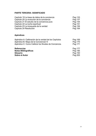  
	
  
10	
  
PARTE TERCERA: SIGNIFICADO
Capítulo 19 La base de datos de la conciencia Pag 133
Capítulo 20 La evolución de la conciencia Pag 137
Capítulo 21 El estudio de la conciencia pura Pag 144
Capítulo 22 La lucha espiritual Pag 151
Capítulo 23 La búsqueda de la verdad Pag 156
Capítulo 24 Resolución Pag 164
Apéndices
Apéndice A: Calibración de la verdad de los Capítulos Pag 169
Apéndice B: Mapa de la Concienciar © Pag 170
Apéndice C: Como Calibrar los Niveles de Conciencia. Pag 171
Referencias Pag 177
Notas Bibliográficas Pag 185
Glosario Pag 193
Sobre el Autor Pag 200
 