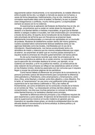  
	
  
100	
  
seguramente sabían intuitivamente, si no racionalmente, la notable diferencia
entre el poder de los dos. La religión a menudo se asocia con la fuerza, a
veces de forma desastrosa, históricamente y hoy en día; mientras que los
conceptos espirituales tales como la lealtad, la libertad y la paz no pueden
crear antagonismos o conflictos, mucho menos guerra. La espiritualidad
siempre se asocia con la no-violencia.
Si examinamos la aplicación del Estatuto de Derechos hoy en día, sin
embargo, encontramos que su poder en varias áreas ha menguado. El
derecho a la libertad debido a medidas irrazonables, al igual que la libertad
debido a castigos crueles e inusuales, han sido erosionados por conveniencia
a través de los años. El espíritu de la Constitución de los Estados Unidos ha
sido enturbiado de tal forma que con frecuencia se proponen leyes
abiertamente inconstitucionales y a menudo son aprobadas sin un murmullo
de protesta. Muestras de totalitarismo existen dentro del mismo gobierno;
nuestra sociedad tolera rutinariamente tácticas totalitarias tanto por las
agencias federales como las locales, manifestadas por el uso de la
intimidación. Desdichadamente, nos hemos acostumbrado tanto a la
atmósfera de miedo y violencia que los mismos estadounidenses que viajan
al exterior, se sorprenden al saber que en muchos países extranjeros ni
siquiera existe la amenaza de intrusión gubernamental o de fuerza policial.
Es de suma importancia recordar que violar los principios por la
conveniencia práctica es abdicar de un poder enorme. La racionalización de
que la ejecución de criminales destierra el crimen, por ejemplo, no se
sustenta con estudios; y el fin no justifica los medios, La consecuencia de
esta violación de los principios se refleja en las estadísticas sobre el crimen
en los Estados Unidos, donde los asesinatos son tan comunes que ni siquiera
llegan a ocupar las primeras páginas de los periódicos.
Como hemos fallado al diferenciar los principios de la conveniencia, la
persona promedio carece del discernimiento para comprender la diferencia
entre patriotismo y Patriotismo, entre americanismo y Americanismo, entre
dios y Dios, entre libertad y Libertad, entre libre albedrío y Libre Albedrío. Por
lo tanto, el “americanismo” se usa como una justificación entre grupos de
supremacía de la raza blanca (calibrados a 150) y las mafias de
linchamientos, así como el belicismo se ha conducido a través de la historia
en el nombre de “Dios.” La interpretación errónea del libre albedrío como
consentimiento, nos dice que muchas personas no conocen la diferencia
entre libertad licencia y la verdadera Libertad como principio.
Aprender la diferencia entre los principios y sus imitadores requiere de
gran experiencia y juicio educado. El ejercicio de tal discreción es necesario
para la supervivencia moral en el mundo moderno en general, pero es
imperativo en aquellas áreas grises, en donde la ambigüedad ética ha sido
elevada desde lo convencional a la forma artística: la arena política y el
mercado del comercio diario.
 