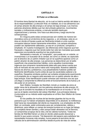  
	
  
101	
  
CAPÍTULO 11
El Poder en el Mercado
El hombre tiene libertad de elección, sin la cual no habría sentido del deber o
de la responsabilidad. La elección final, en realidad, es si nos alineamos con
el campo atractor de alta energía o el campo de baja energía. Los mismos
patrones atractores débiles que han derrumbado gobiernos, movimientos
sociales y civilizaciones enteras, a menudo también destruyen
organizaciones y carreras. Uno hace sus elecciones y luego asume las
consecuencias.
En ninguna parte estas consecuencias son visibles de manera tan
dramática como en el dominio de los negocios, y, sin embargo, esta es un
área en donde el fracaso puede ser fácilmente evitado si unos cuantos
conceptos básicos fueran claramente entendidos. Los campos atractores
pueden ser rápidamente calibrados, ya sea en un producto, compañía o
empleado. En nuestra investigación, las diferencias entre negocios que han
fracasado y negocios que han tenido éxito han sido tan marcadas que puede
esperarse una excelente exactitud en las predicciones.
Demasiado a menudo, el “comprador”, que puede ser un votante, un
inversionista o un buscador de la verdad, así como un cliente, es capturado
por el atractivo de un patrón imitador que en la superficie aparece como un
patrón atractor de alta energía. Las personas se deslumbran por el estilo
superficial y las presentaciones hábiles, como aquellos inversionistas
ingenuos que compraron recientemente plata solo para darse cuenta que
todo el mercado de ese activo había sido manipulado. Nuestros célebres
fiascos de ahorros y préstamos y sus perpetradores hubieran podido ser
fácilmente identificados mucho antes de que los escándalos salieran a la
superficie. Desastres similares podrían ser evitados simplemente examinando
si el propósito de un negocio está asociado con un patrón atractor de alta o
baja energía. Esta identificación puede volverse casi instintiva una vez que
uno llega a comprender la diferencia entre el funcionamiento de la fuerza y el
del poder en el comercio.
Sam Walton, fundador de Wal-Mart, brindó un modelo de cómo el
poder viene de la alineación con los patrones atractores de alta energía. El
ABC que él concibió ha resultado en la manifestación en el mundo A⇒B⇒C
que es el rápido crecimiento del coloso Wal-Mart. (Los principios básicos
involucrados en su método están explicados en el libro Sam Walton de Vanee
Trimble.)1
En los pasillos de muchas de las tiendas gigantes de hoy en día,
parecería que no habían empleados disponibles en lo absoluto: la indiferencia
total hacia las necesidades del cliente es impactante. Los empleados de Wal-
Mart, en contraste, están entrenados para ser complacientes, cálidos y
dinámicos, para reflejar un campo de energía humana en su lugar de trabajo.
Sus empleos tienen sentido y valor porque están alineados con el Servicio,
un compromiso al apoyo de la vida y de los valores humanos. Todas las
tiendas de Wal-Mart tienen un área en donde usted puede descansar y
decidir lo que quiere comprar. Tal disposición del espacio para satisfacer las
necesidades humanas más simples, nunca pasaría el escrutinio de los
cálculos de la administración científica desde el punto de vista de ventas
 