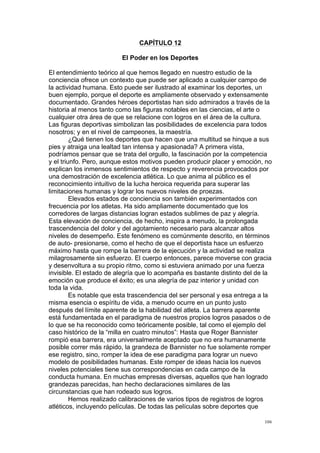  
	
  
106	
  
CAPÍTULO 12
El Poder en los Deportes
El entendimiento teórico al que hemos llegado en nuestro estudio de la
conciencia ofrece un contexto que puede ser aplicado a cualquier campo de
la actividad humana. Esto puede ser ilustrado al examinar los deportes, un
buen ejemplo, porque el deporte es ampliamente observado y extensamente
documentado. Grandes héroes deportistas han sido admirados a través de la
historia al menos tanto como las figuras notables en las ciencias, el arte o
cualquier otra área de que se relacione con logros en el área de la cultura.
Las figuras deportivas simbolizan las posibilidades de excelencia para todos
nosotros; y en el nivel de campeones, la maestría.
¿Qué tienen los deportes que hacen que una multitud se hinque a sus
pies y atraiga una lealtad tan intensa y apasionada? A primera vista,
podríamos pensar que se trata del orgullo, la fascinación por la competencia
y el triunfo. Pero, aunque estos motivos pueden producir placer y emoción, no
explican los inmensos sentimientos de respecto y reverencia provocados por
una demostración de excelencia atlética. Lo que anima al público es el
reconocimiento intuitivo de la lucha heroica requerida para superar las
limitaciones humanas y lograr los nuevos niveles de proezas.
Elevados estados de conciencia son también experimentados con
frecuencia por los atletas. Ha sido ampliamente documentado que los
corredores de largas distancias logran estados sublimes de paz y alegría.
Esta elevación de conciencia, de hecho, inspira a menudo, la prolongada
trascendencia del dolor y del agotamiento necesario para alcanzar altos
niveles de desempeño. Este fenómeno es comúnmente descrito, en términos
de auto- presionarse, como el hecho de que el deportista hace un esfuerzo
máximo hasta que rompe la barrera de la ejecución y la actividad se realiza
milagrosamente sin esfuerzo. El cuerpo entonces, parece moverse con gracia
y desenvoltura a su propio ritmo, como si estuviera animado por una fuerza
invisible. El estado de alegría que lo acompaña es bastante distinto del de la
emoción que produce el éxito; es una alegría de paz interior y unidad con
toda la vida.
Es notable que esta trascendencia del ser personal y esa entrega a la
misma esencia o espíritu de vida, a menudo ocurre en un punto justo
después del límite aparente de la habilidad del atleta. La barrera aparente
está fundamentada en el paradigma de nuestros propios logros pasados o de
lo que se ha reconocido como teóricamente posible, tal como el ejemplo del
caso histórico de la “milla en cuatro minutos”: Hasta que Roger Bannister
rompió esa barrera, era universalmente aceptado que no era humanamente
posible correr más rápido, la grandeza de Bannister no fue solamente romper
ese registro, sino, romper la idea de ese paradigma para lograr un nuevo
modelo de posibilidades humanas. Este romper de ideas hacia los nuevos
niveles potenciales tiene sus correspondencias en cada campo de la
conducta humana. En muchas empresas diversas, aquellos que han logrado
grandezas parecidas, han hecho declaraciones similares de las
circunstancias que han rodeado sus logros.
Hemos realizado calibraciones de varios tipos de registros de logros
atléticos, incluyendo películas. De todas las películas sobre deportes que
 