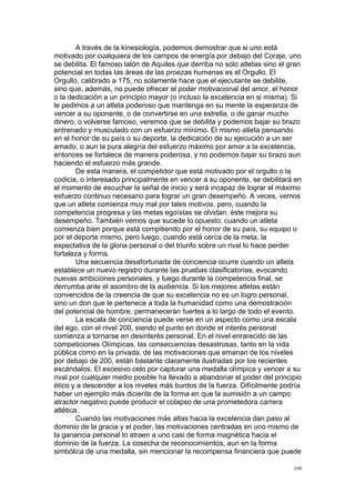  
	
  
108	
  
A través de la kinesiología, podemos demostrar que si uno está
motivado por cualquiera de los campos de energía por debajo del Coraje, uno
se debilita. El famoso talón de Aquiles que derriba no solo atletas sino el gran
potencial en todas las áreas de las proezas humanas es el Orgullo. El
Orgullo, calibrado a 175, no solamente hace que el ejecutante se debilite,
sino que, además, no puede ofrecer el poder motivacional del amor, el honor
o la dedicación a un principio mayor (o incluso la excelencia en si misma). Si
le pedimos a un atleta poderoso que mantenga en su mente la esperanza de
vencer a su oponente, o de convertirse en una estrella, o de ganar mucho
dinero, o volverse famoso, veremos que se debilita y podemos bajar su brazo
entrenado y musculado con un esfuerzo mínimo. El mismo atleta pensando
en el honor de su país o su deporte, la dedicación de su ejecución a un ser
amado, o aun la pura alegría del esfuerzo máximo por amor a la excelencia,
entonces se fortalece de manera poderosa, y no podemos bajar su brazo aun
haciendo el esfuerzo más grande.
De esta manera, el competidor que está motivado por el orgullo o la
codicia, o interesado principalmente en vencer a su oponente, se debilitará en
el momento de escuchar la señal de inicio y será incapaz de lograr el máximo
esfuerzo continuo necesario para lograr un gran desempeño. A veces, vemos
que un atleta comienza muy mal por tales motivos, pero, cuando la
competencia progresa y las metas egoístas se olvidan, éste mejora su
desempeño. También vemos que sucede lo opuesto: cuando un atleta
comienza bien porque está compitiendo por el honor de su país, su equipo o
por el deporte mismo, pero luego, cuando está cerca de la meta, la
expectativa de la gloria personal o del triunfo sobre un rival lo hace perder
fortaleza y forma.
Una secuencia desafortunada de conciencia ocurre cuando un atleta
establece un nuevo registro durante las pruebas clasificatorias, evocando
nuevas ambiciones personales, y luego durante la competencia final, se
derrumba ante el asombro de la audiencia. Si los mejores atletas están
convencidos de la creencia de que su excelencia no es un logro personal,
sino un don que le pertenece a toda la humanidad como una demostración
del potencial de hombre, permanecerán fuertes a lo largo de todo el evento.
La escala de conciencia puede verse en un aspecto como una escala
del ego, con el nivel 200, siendo el punto en donde el interés personal
comienza a tornarse en desinterés personal. En el nivel enrarecido de las
competiciones Olímpicas, las consecuencias desastrosas, tanto en la vida
pública como en la privada, de las motivaciones que emanan de los niveles
por debajo de 200, están bastante claramente ilustradas por los recientes
escándalos. El excesivo celo por capturar una medalla olímpica y vencer a su
rival por cualquier medio posible ha llevado a abandonar el poder del principio
ético y a descender a los niveles más burdos de la fuerza. Difícilmente podría
haber un ejemplo más diciente de la forma en que la sumisión a un campo
atractor negativo puede producir el colapso de una prometedora carrera
atlética.
Cuando las motivaciones más altas hacia la excelencia dan paso al
dominio de la gracia y el poder, las motivaciones centradas en uno mismo de
la ganancia personal lo atraen a uno casi de forma magnética hacia el
dominio de la fuerza. La cosecha de reconocimientos, aun en la forma
simbólica de una medalla, sin mencionar la recompensa financiera que puede
 