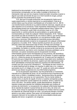  
	
  
130	
  
tradicional ha documentado “curas” espontáneas pero nunca tuvo las
herramientas conceptuales con las cuales investigar el fenómeno. Es
interesante notar que aún los cirujanos modernos están renuentes a operar a
alguien que está convencido de que va a morir durante la cirugía, porque
dichos pacientes frecuentemente lo hacen.
A.A. dice que no puede producirse una recuperación hasta que el
sujeto experimente un cambio esencial en su personalidad.6 Este es el
cambio básico que fue primero manifestado por el fundador de A.A., Bill W.:
una transformación profunda en su sistema total de creencias, seguido por un
salto repentino en la conciencia.7 Esta importante metamorfosis en la actitud
fue estudiada primero por el psiquiatra estadounidense Harry Tiebout, de
Greenwich, Connecticut, quien trató a la primera mujer en A.A. Ella
experimentó un cambio profundo de personalidad a un grado estimado
incomprensible por medio de cualquier método terapéutico. El Dr. Tiebout
documentó que ella se transformó de una criatura colérica, que sentía lástima
por sí misma, intolerante y egocéntrica, en una persona amable, gentil,
compasiva y amorosa. Este ejemplo es importante porque demuestra
claramente este elemento crucial en la recuperación de cualquier enfermedad
progresiva o incurable. El Dr. Tiebout escribió el primero de una serie de
artículos sobre esta observación bajo el título “El Poder de la Entrega”. 8
En cada caso estudiado de recuperación de enfermedades incurables
e intratables, ha habido un cambio crucial en la conciencia de modo que los
patrones atractores, que dieron como resultado el proceso patológico, ya no
dominará. Los pasos necesarios para la recuperación de dichas
enfermedades graves fueron formalizados por los primeros 100 alcohólicos
que se recuperaron; estos se convirtieron en los famosos 12 pasos sugeridos
por A.A. y todos los grupos de recuperación de 12 pasos que han seguido.9
El hecho de que el seguimiento de estos pasos haya dado como resultado la
recuperación de millones de personas, sugiere que esta experiencia puede
tener aplicabilidad universal para todos los procesos de enfermedades. El
consejo que Carl Jung le dio a Rowland H. : “Sumérjase de todo corazón en
un grupo espiritual que le atraiga, sin importar si usted cree o no, y espere
que pueda ocurrir un milagro en su caso”,10 puede ser cierto para cualquier
persona que desee recuperarse de una enfermedad progresiva.
En la recuperación espontánea, hay frecuentemente un incremento
marcado en la capacidad de amar y en la consciencia de la importancia del
amor como un factor y modalidad curativa. Numerosos libros de grandes
ventas nos dicen que amar es vivir sanamente. Pero la mente resiste el
cambio como un asunto de orgullo. El amor a nuestros semejantes puede
tomar lugar solamente cuando dejemos de condenar, temer y odiarnos los
unos a los otros. Tal cambio radical, puede desorientarnos; también se
requiere coraje para soportar las molestias temporales que conlleva el
proceso de crecimiento. La recuperación de cualquier enfermedad depende
de la voluntad de explorar nuevas formas de ver la vida y de verse uno
mismo. Esto incluye la capacidad de sobrellevar los miedos internos cuando
los sistemas de creencias entran en crisis. Las personas tienden a tomarle
aprecio a sus odios y penas; Para sacar a la humanidad, puede que sea
necesario intervenir en los estilos de vida de comunidades enteras para
alejarlas del rencor, la agresión y la venganza.
 