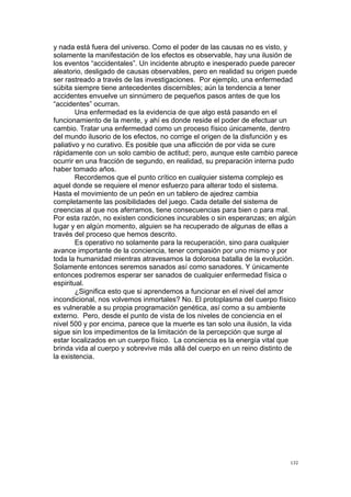  
	
  
132	
  
y nada está fuera del universo. Como el poder de las causas no es visto, y
solamente la manifestación de los efectos es observable, hay una ilusión de
los eventos “accidentales”. Un incidente abrupto e inesperado puede parecer
aleatorio, desligado de causas observables, pero en realidad su origen puede
ser rastreado a través de las investigaciones. Por ejemplo, una enfermedad
súbita siempre tiene antecedentes discernibles; aún la tendencia a tener
accidentes envuelve un sinnúmero de pequeños pasos antes de que los
“accidentes” ocurran.
Una enfermedad es la evidencia de que algo está pasando en el
funcionamiento de la mente, y ahí es donde reside el poder de efectuar un
cambio. Tratar una enfermedad como un proceso físico únicamente, dentro
del mundo ilusorio de los efectos, no corrige el origen de la disfunción y es
paliativo y no curativo. Es posible que una aflicción de por vida se cure
rápidamente con un solo cambio de actitud; pero, aunque este cambio parece
ocurrir en una fracción de segundo, en realidad, su preparación interna pudo
haber tomado años.
Recordemos que el punto crítico en cualquier sistema complejo es
aquel donde se requiere el menor esfuerzo para alterar todo el sistema.
Hasta el movimiento de un peón en un tablero de ajedrez cambia
completamente las posibilidades del juego. Cada detalle del sistema de
creencias al que nos aferramos, tiene consecuencias para bien o para mal.
Por esta razón, no existen condiciones incurables o sin esperanzas; en algún
lugar y en algún momento, alguien se ha recuperado de algunas de ellas a
través del proceso que hemos descrito.
Es operativo no solamente para la recuperación, sino para cualquier
avance importante de la conciencia, tener compasión por uno mismo y por
toda la humanidad mientras atravesamos la dolorosa batalla de la evolución.
Solamente entonces seremos sanados así como sanadores. Y únicamente
entonces podremos esperar ser sanados de cualquier enfermedad física o
espiritual.
¿Significa esto que si aprendemos a funcionar en el nivel del amor
incondicional, nos volvemos inmortales? No. El protoplasma del cuerpo físico
es vulnerable a su propia programación genética, así como a su ambiente
externo. Pero, desde el punto de vista de los niveles de conciencia en el
nivel 500 y por encima, parece que la muerte es tan solo una ilusión, la vida
sigue sin los impedimentos de la limitación de la percepción que surge al
estar localizados en un cuerpo físico. La conciencia es la energía vital que
brinda vida al cuerpo y sobrevive más allá del cuerpo en un reino distinto de
la existencia.
 