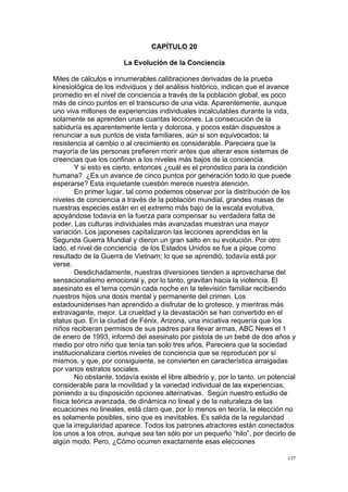  
	
  
137	
  
CAPÍTULO 20
La Evolución de la Conciencia
Miles de cálculos e innumerables calibraciones derivadas de la prueba
kinesiológica de los individuos y del análisis histórico, indican que el avance
promedio en el nivel de conciencia a través de la población global, es poco
más de cinco puntos en el transcurso de una vida. Aparentemente, aunque
uno viva millones de experiencias individuales incalculables durante la vida,
solamente se aprenden unas cuantas lecciones. La consecución de la
sabiduría es aparentemente lenta y dolorosa, y pocos están dispuestos a
renunciar a sus puntos de vista familiares, aún si son equivocados; la
resistencia al cambio o al crecimiento es considerable. Pareciera que la
mayoría de las personas prefieren morir antes que alterar esos sistemas de
creencias que los confinan a los niveles más bajos de la conciencia.
Y si esto es cierto, entonces ¿cuál es el pronóstico para la condición
humana? ¿Es un avance de cinco puntos por generación todo lo que puede
esperarse? Esta inquietante cuestión merece nuestra atención.
En primer lugar, tal como podemos observar por la distribución de los
niveles de conciencia a través de la población mundial, grandes masas de
nuestras especies están en el extremo más bajo de la escala evolutiva,
apoyándose todavía en la fuerza para compensar su verdadera falta de
poder. Las culturas individuales más avanzadas muestran una mayor
variación. Los japoneses capitalizaron las lecciones aprendidas en la
Segunda Guerra Mundial y dieron un gran salto en su evolución. Por otro
lado, el nivel de conciencia de los Estados Unidos se fue a pique como
resultado de la Guerra de Vietnam; lo que se aprendió, todavía está por
verse.
Desdichadamente, nuestras diversiones tienden a aprovecharse del
sensacionalismo emocional y, por lo tanto, gravitan hacia la violencia. El
asesinato es el tema común cada noche en la televisión familiar recibiendo
nuestros hijos una dosis mental y permanente del crimen. Los
estadounidenses han aprendido a disfrutar de lo grotesco, y mientras más
extravagante, mejor. La crueldad y la devastación se han convertido en el
status quo. En la ciudad de Fénix, Arizona, una iniciativa requería que los
niños recibieran permisos de sus padres para llevar armas, ABC News el 1
de enero de 1993, informó del asesinato por pistola de un bebé de dos años y
medio por otro niño que tenía tan solo tres años. Pareciera que la sociedad
institucionalizara ciertos niveles de conciencia que se reproducen por sí
mismos, y que, por consiguiente, se convierten en característica arraigadas
por varios estratos sociales.
No obstante, todavía existe el libre albedrío y, por lo tanto, un potencial
considerable para la movilidad y la variedad individual de las experiencias,
poniendo a su disposición opciones alternativas. Según nuestro estudio de
física teórica avanzada, de dinámica no lineal y de la naturaleza de las
ecuaciones no lineales, está claro que, por lo menos en teoría, la elección no
es solamente posibles, sino que es inevitables. Es salida de la regularidad
que la irregularidad aparece. Todos los patrones atractores están conectados
los unos a los otros, aunque sea tan sólo por un pequeño “hilo”, por decirlo de
algún modo. Pero, ¿Cómo ocurren exactamente esas elecciones
 
