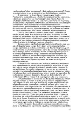  
	
  
138	
  
transformadoras? ¿Qué las ocasiona? ¿Quiénes la toman y por qué? Este es
un tema crucial en el que al respecto se han definido algunos principios.
El crecimiento y el desarrollo son irregulares y no lineales.
Prácticamente no se sabe nada sobre la naturaleza esencial del crecimiento,
o de ningún “proceso” de esa naturaleza para esta materia. Nadie ha
estudiado nunca la naturaleza de la vida misma, solamente sus imágenes y
consecuencias. Simplemente no han habido las matemáticas adecuadas para
comprenderla; las ecuaciones diferenciales lineales nos brindan
aproximaciones, pero no la esencia. Cuando somos testigos del simple brote
de un capullo o de una hoja, maravillas increíbles son realizadas a través de
una hechicería intrínseca de la cual no conocemos absolutamente nada.
Como es comúnmente observado, el crecimiento, tanto individual
como colectivo, puede tener lugar de repente o muy lentamente. No está
limitado por restricciones, sino por tendencias. Innumerables opciones están
abiertas a todo el mundo todo el tiempo, porque las personas desean que el
contexto de esas opciones sea atractivo. El rango de opciones personales
está ordinariamente limitado por nuestra propia visión.
Contexto, valor y significado son apenas términos diferentes para una
red sutil de patrones de energía dentro de un campo atractor global de
energía organizada, el cual es por sí mismo parte de uno más grande, y así
sucesivamente, en un continuo infinito a través del universo, hasta finalmente
incluir el campo total de la conciencia misma. Mientras la pura magnitud de
tal complejo de patrones de energía parece más allá de la comprensión
humana, su totalidad es no obstante comprendida por los individuos cuya
conciencia alcanza el rango de los 600 a 700. Esto nos da una idea de la
capacidad enorme de comprensión poseída por aquellos que logran la
conciencia avanzada.
El elemento más importante para facilitar un movimiento ascendente
en la conciencia es una actitud de buena disposición, la cual abre la mente
por medio de nuevos métodos de evaluación para la posible validación de
nuevas hipótesis. Aunque los motivos para el cambio son tan numerosos
como las innumerables facetas de la condición humana, estos surgen más a
menudo cuando la mente es cuestionada ante un enigma o una paradoja. De
hecho, ciertas disciplinas (tales como Zen), crean deliberadamente tal
obstáculo con el fin de valerse de él para lograr un salto en la consciencia.
En nuestra escala de conciencia, hay dos puntos críticos que permiten
mayores avances. El primero es a 200, el nivel inicial de empoderamiento.
Aquí surge la voluntad para dejar de inculpar y aceptar responsabilidad por
las propias acciones, sentimientos y creencias. En tanto que la causa y la
responsabilidad sean proyectadas fuera de uno mismo, uno permanece en la
clásica actitud impotente del victimismo. El segundo es en el nivel de 500, el
cual es logrado al aceptar el amor y el perdón sin juicios como estilo de vida,
ejercitando la amabilidad incondicional hacia todas las personas, cosas y
eventos sin excepción. (En los grupos de recuperación de los 12 pasos, se
dice que no hay resentimientos justificados. Aún si alguien “lo hirió”, usted
tiene aún la libertad de seleccionar su respuesta y dejar que el resentimiento
parta). Una vez que uno logra este compromiso, su percepción evoluciona y
comienzas a experimentar la visión de un mundo diferente y más benigno.
Inicialmente es muy desafiante entender que esas actitudes pueden
alterar el mundo que uno experimenta, y que hay numerosas maneras válidas
 
