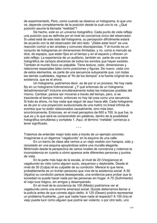  
	
  
139	
  
de experimentarlo. Pero, como cuando se observa un holograma, lo que uno
ve, depende completamente de la posición desde la cual uno lo ve. ¿Qué
posición asume la llamada “realidad”?
De hecho, este es un universo holográfico. Cada punto de vista refleja
una posición que es definida por el nivel de conciencia único del observador.
Si usted está de este lado del holograma, su percepción difícilmente estará
de acuerdo con la del observador del otro lado. “¡Debe estar loco!” es una
reacción común a tan amplias y comunes discrepancias. Y el mundo es un
conjunto de hologramas en dimensiones ilimitadas, y no, como a menudo se
dice, de espejos, que están fijos en el tiempo y en el espacio y ofrecen un
solo reflejo. La experiencia de un auditorio, también es parte de una serie
holográfica de campos atractores de todos los sonidos que hayan existido.
También el mundo físico es palpable. Tiene textura, color, dimensiones y
relaciones espaciales tales como posiciones y figuras. De nuevo, cada uno
de estos elementos, es parte de una secuencia subyacente que, con todas
las demás cualidades, regresa al “fin de los tiempos” a la fuente original de su
existencia, que es el ahora.
Un holograma, podríamos decir, es de por sí un proceso. No hay nada
fijo en un holograma tridimensional. ¿Y qué entonces de un holograma
tetradimensional? Incluiría simultáneamente todas las instancias posibles del
mismo. Cambiar, parece ser moverse a través del tiempo, pero, si se
trasciende el tiempo mismo, entonces no hay tal cosa como una secuencia.
Si todo es ahora, no hay nada que seguir de aquí hacia allá. Cada holograma
es de por sí una proyección evolucionada de una matriz no lineal infinita de
eventos que no están relacionados causalmente, sino más bien,
sincrónicamente. Entonces, en el nivel perceptivo de 600 a 700, lo que fue, lo
que es y lo que será es comprendido sin palabras, dentro de la posibilidad
holográfica simultánea y completa 1. Aquí, el término “inefable” comienza a
tener significado.
- - -
Tratemos de entender mejor todo esto a través de un ejemplo concreto.
Imagínense a un digamos “vagabundo” en la esquina de una calle.
En un barrio de clase alta vemos a un viejo vestido con harapos, sólo y
recostado en una esquina apoyándose sobre una muralla elegante.
Mirémoslo desde la perspectiva de varios niveles de conciencia y notemos la
inconsistencia en cuanto a cómo aparece ante diferentes personas y puntos
de vista.
En la parte más baja de la escala, al nivel de 20 (Vergüenza) el
vagabundo es visto como alguien sucio, asqueroso y deplorable. Desde el
nivel de 30 (Culpa) él es culpable de su condición. Merece lo que tiene;
probablemente es un truhán perezoso que vive de la asistencia social. A 50
(Apatía) su condición parece desesperada, una evidencia para probar que la
sociedad no puede hacer nada por las personas sin hogar. A 75 (Sufrimiento)
el viejo luce trágico, sin amigos y desamparado.
En el nivel de la conciencia de 100 (Miedo) podríamos ver al
vagabundo como una enorme amenaza social. Quizás deberíamos llamar a
la policía antes de que cometa algún delito. A 125 (Deseo) podría representar
un problema frustrante, ¿por qué nadie hace nada al respecto? A 150 (Ira) el
viejo puede lucir como alguien que podría ser violento; o por otro lado, uno
 